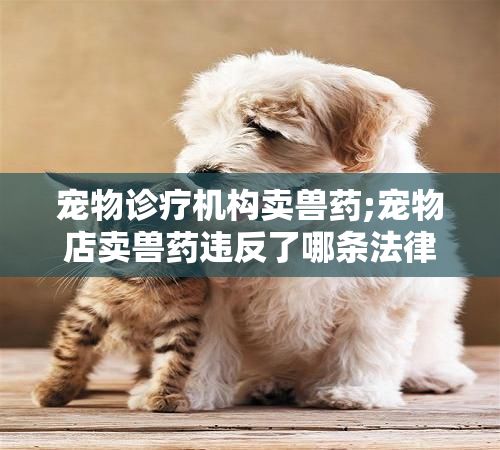 宠物诊疗机构卖兽药;宠物店卖兽药违反了哪条法律