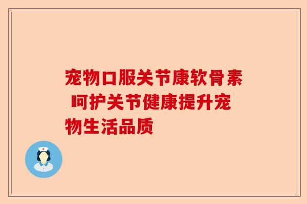 宠物口服关节康软骨素 呵护关节健康提升宠物生活品质-第1张图片-关节保镖