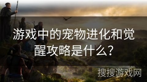 游戏中的宠物进化和觉醒攻略是什么？