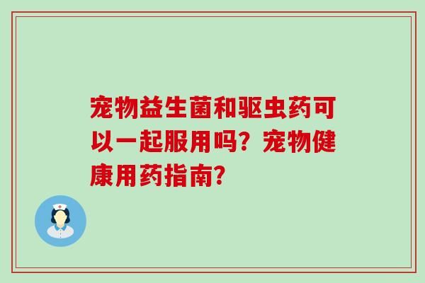 宠物益生菌和驱虫药可以一起服用吗？宠物健康用药指南？