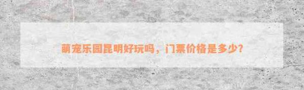 萌宠乐园昆明好玩吗，门票价格是多少？