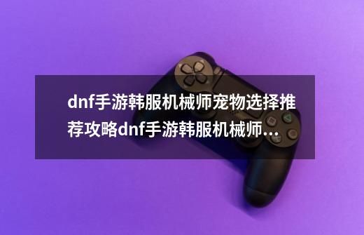 dnf手游韩服机械师宠物选择推荐攻略dnf手游韩服机械师宠物选择什么好-第1张-游戏信息-拼搏网