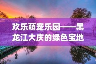 欢乐萌宠乐园——黑龙江大庆的绿色宝地