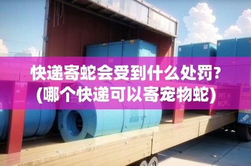快递寄蛇会受到什么处罚?(哪个快递可以寄宠物蛇)
