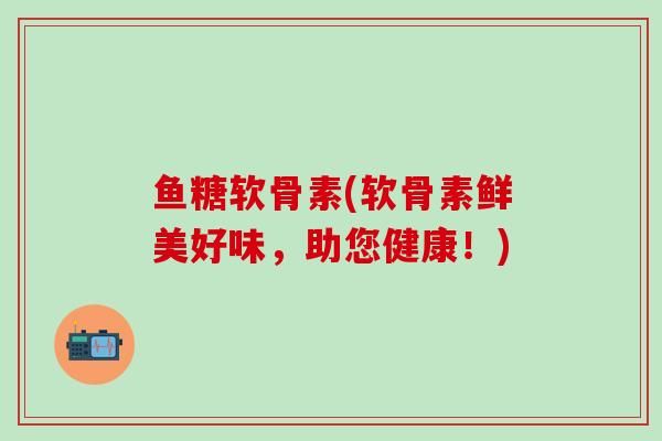 鱼糖软骨素(软骨素鲜美好味，助您健康！)