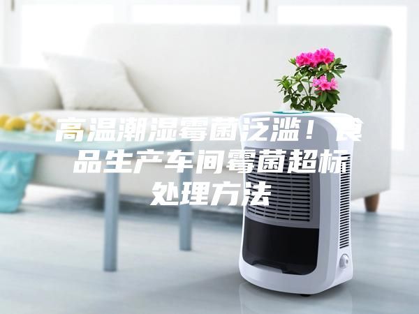 高温潮湿霉菌泛滥！食品生产车间霉菌超标处理方法