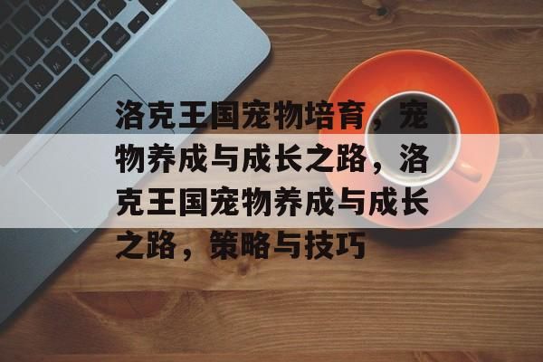 洛克王国宠物培育，宠物养成与成长之路，洛克王国宠物养成与成长之路，策略与技巧