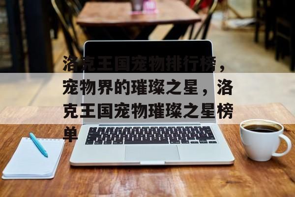 洛克王国宠物排行榜，宠物界的璀璨之星，洛克王国宠物璀璨之星榜单