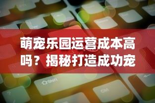 萌宠乐园运营成本高吗？揭秘打造成功宠物乐园的关键因素及费用构成