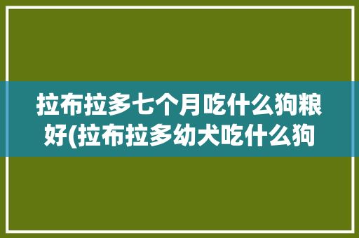 拉布拉多七个月吃什么狗粮好(拉布拉多幼犬吃什么狗粮好)✅ 