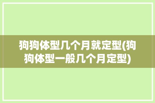 狗狗体型几个月就定型(狗狗体型一般几个月定型)
