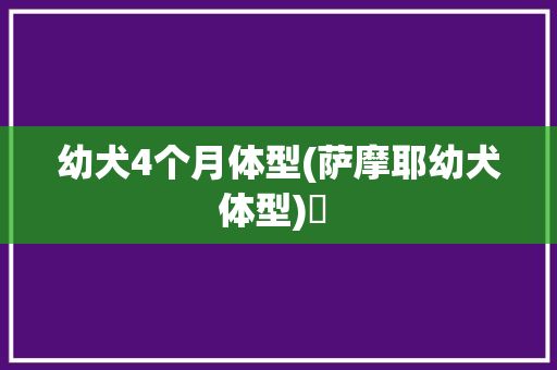 幼犬4个月体型(萨摩耶幼犬体型)✅ 