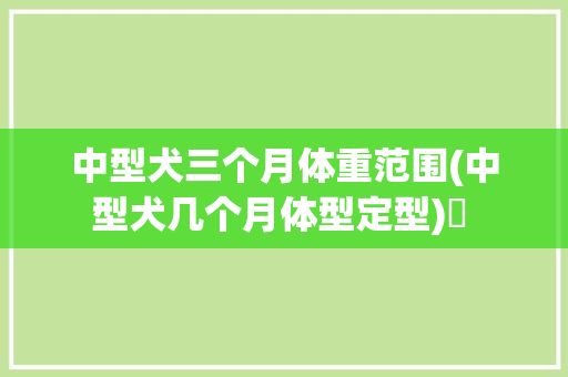 中型犬三个月体重范围(中型犬几个月体型定型)✅ 