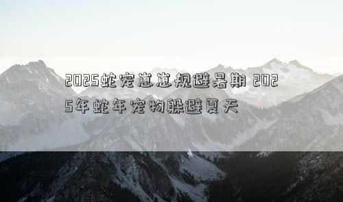 2025蛇宠崽崽规避暑期 2025年蛇年宠物躲避夏天