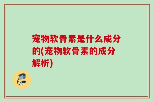 宠物软骨素是什么成分的(宠物软骨素的成分解析)