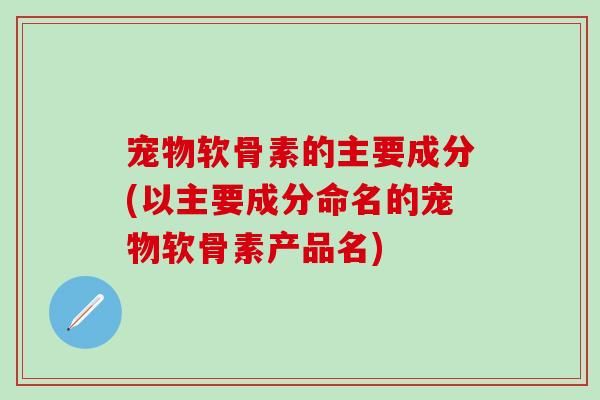 宠物软骨素的主要成分(以主要成分命名的宠物软骨素产品名)