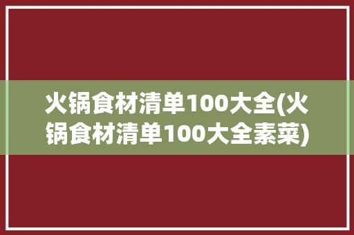 火锅食材清单100大全(火锅食材清单100大全素菜)✅ 