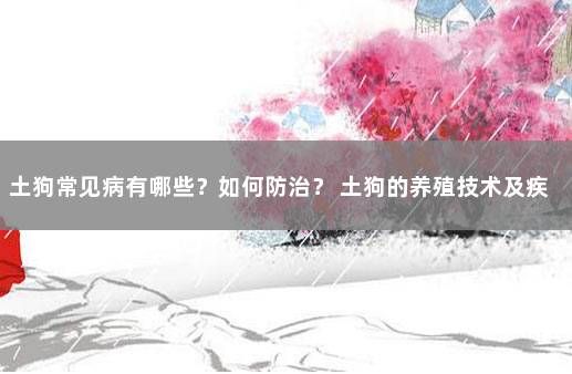 土狗常见病有哪些？如何防治？ 土狗的养殖技术及疾病防治