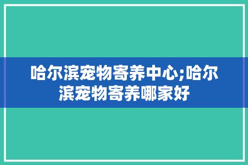 哈尔滨宠物寄养中心;哈尔滨宠物寄养哪家好