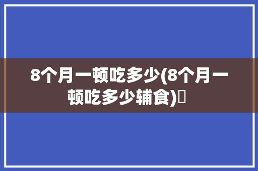 8个月一顿吃多少(8个月一顿吃多少辅食)✅ 