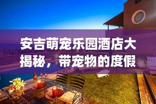 安吉萌宠乐园酒店大揭秘，带宠物的度假新体验