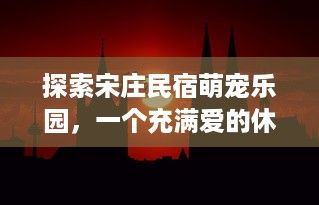 探索宋庄民宿萌宠乐园，一个充满爱的休闲胜地