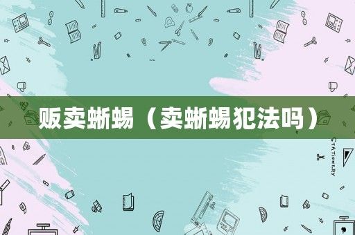 贩卖蜥蜴（卖蜥蜴犯法吗）