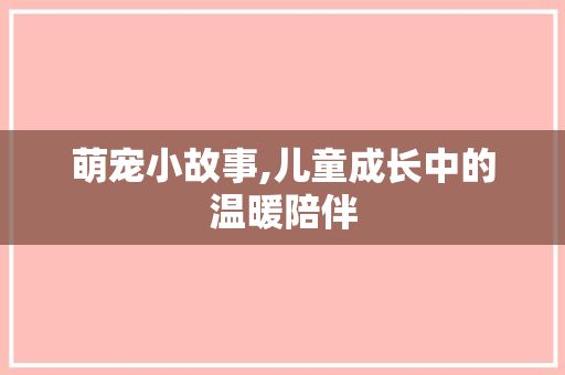 萌宠小故事,儿童成长中的温暖陪伴