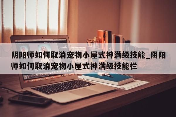 阴阳师如何取消宠物小屋式神满级技能_阴阳师如何取消宠物小屋式神满级技能栏-第1张图片