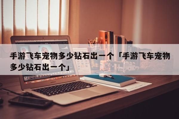 手游飞车宠物多少钻石出一个「手游飞车宠物多少钻石出一个」-第1张图片