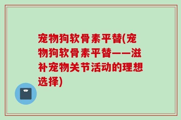 宠物狗软骨素平替(宠物狗软骨素平替——滋补宠物关节活动的理想选择)