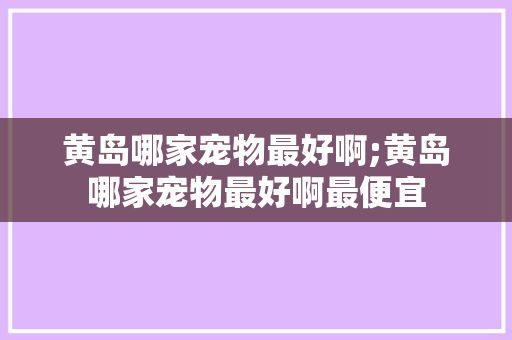 黄岛哪家宠物最好啊;黄岛哪家宠物最好啊最便宜