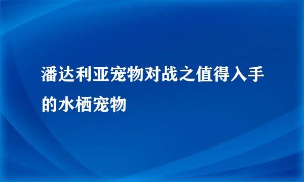 潘达利亚宠物对战之值得入手的水栖宠物