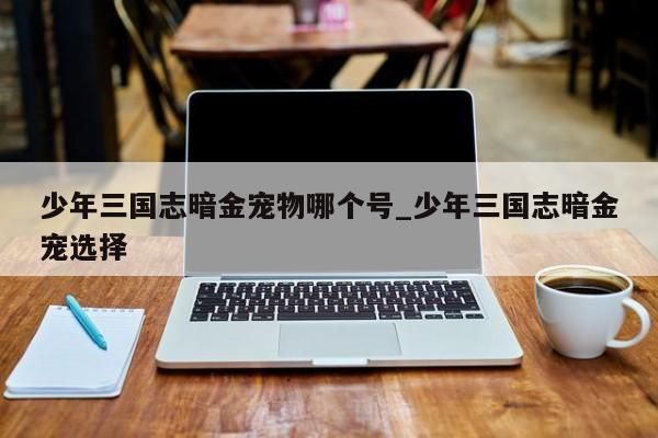 少年三国志暗金宠物哪个号_少年三国志暗金宠选择-第1张图片