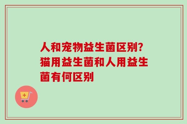 人和宠物益生菌区别？猫用益生菌和人用益生菌有何区别