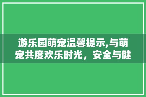 游乐园萌宠温馨提示,与萌宠共度欢乐时光，安全与健康同行