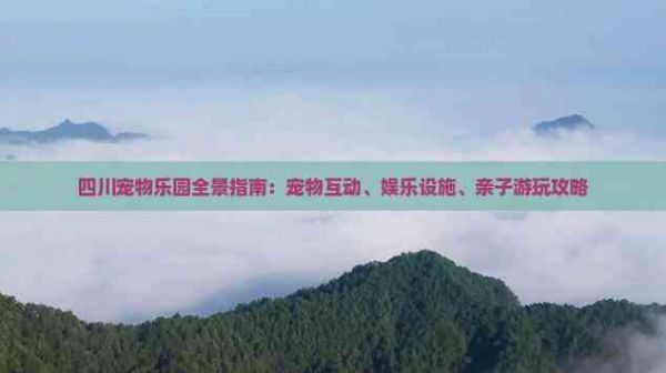 四川宠物乐园全景指南：宠物互动、娱乐设施、亲子游玩攻略
