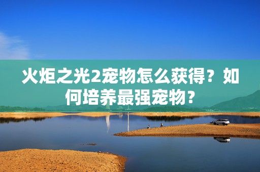 火炬之光2宠物怎么获得？如何培养最强宠物？-第1张图片