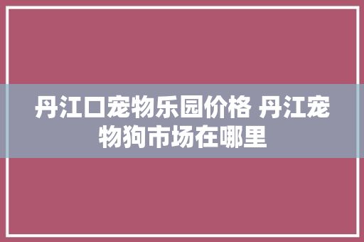 丹江口宠物乐园价格 丹江宠物狗市场在哪里