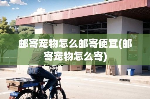 邮寄宠物怎么邮寄便宜(邮寄宠物怎么寄)