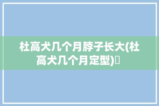 杜高犬几个月脖子长大(杜高犬几个月定型)✅ 