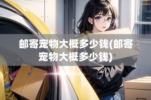 邮寄宠物大概多少钱(邮寄宠物大概多少钱)