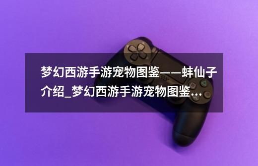 梦幻西游手游宠物图鉴——蚌仙子介绍_梦幻西游手游宠物图鉴——蚌仙子是什么-第1张-游戏信息-龙启网