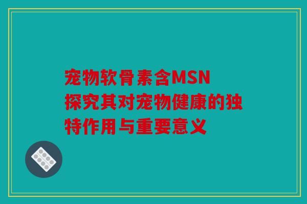 宠物软骨素含MSN 探究其对宠物健康的独特作用与重要意义
