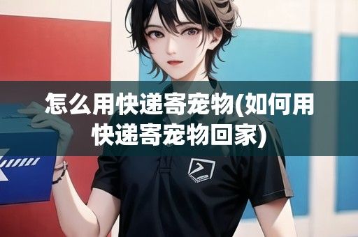 怎么用快递寄宠物(如何用快递寄宠物回家)