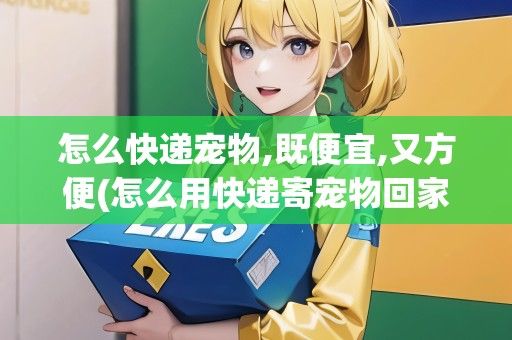 怎么快递宠物,既便宜,又方便(怎么用快递寄宠物回家)