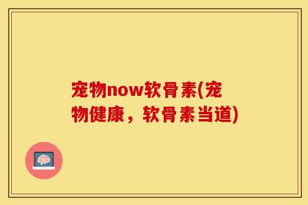 宠物now软骨素(宠物健康，软骨素当道)-第1张图片-关节保镖