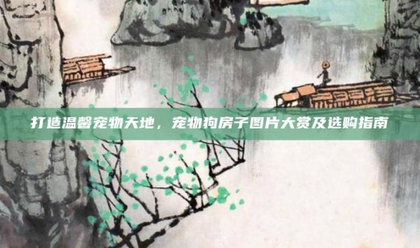 打造温馨宠物天地，宠物狗房子图片大赏及选购指南