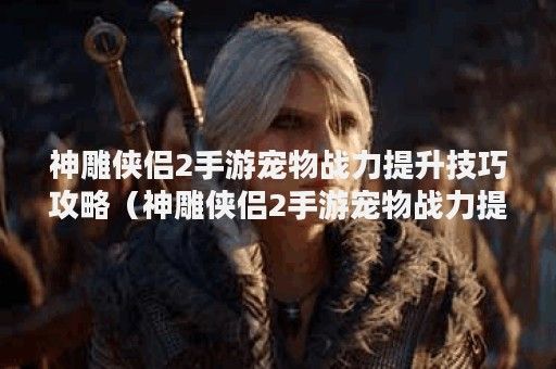神雕侠侣2手游宠物战力提升技巧攻略（神雕侠侣2手游宠物战力提升技巧）