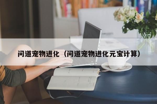 问道宠物进化（问道宠物进化元宝计算）-第1张图片